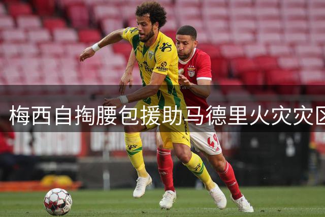 梅西自掏腰包援助马德里火灾灾区 西政要盛赞：期待当面致谢