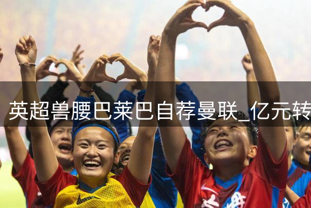 英超兽腰巴莱巴自荐曼联 亿元转会现重大突破