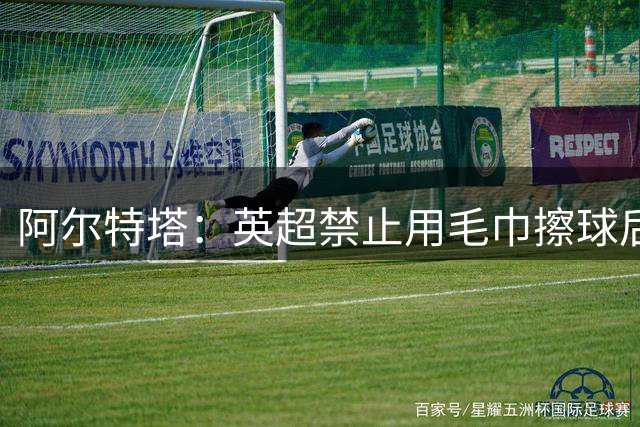 阿尔特塔：英超禁止用毛巾擦球后，阿森纳需要调整战术