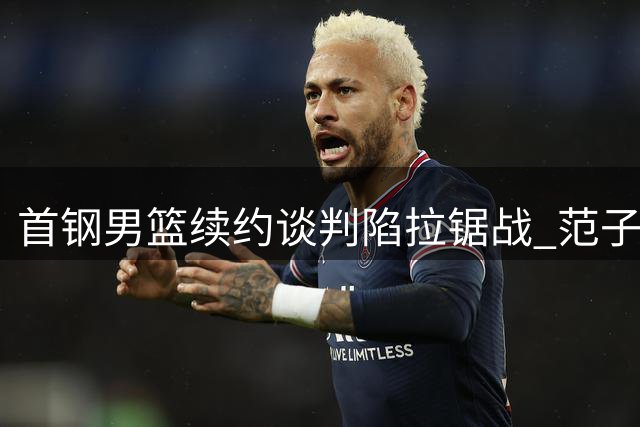 首钢男篮续约谈判陷拉锯战 范子铭留队态势明朗