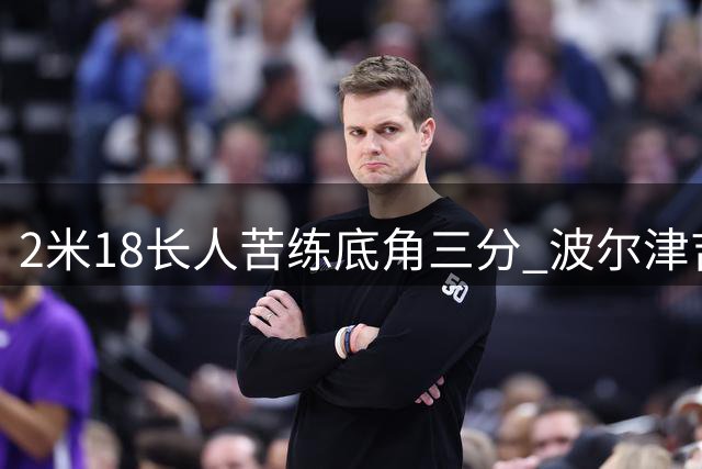 2米18长人苦练底角三分 波尔津吉斯晒训练视频