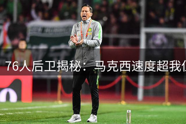 76人后卫揭秘：马克西速度超我但低调谦逊 训练刻苦程度鲜为人知